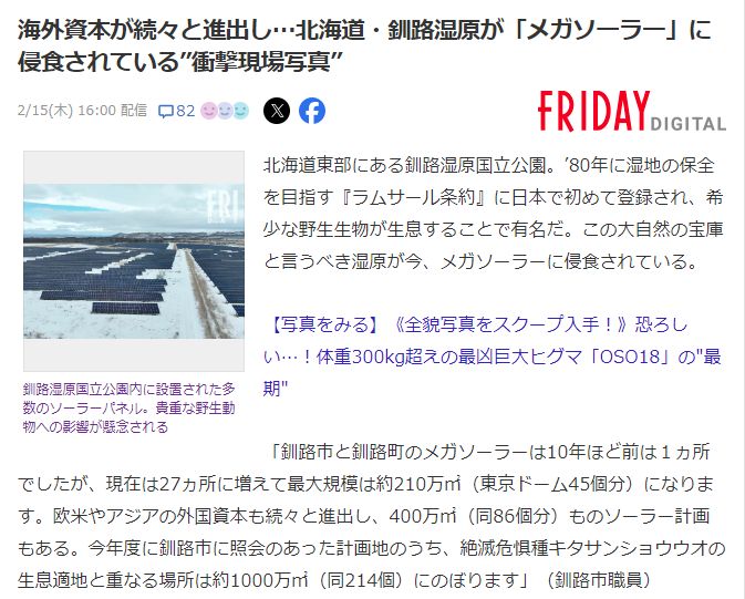 北海道東部にある釧路湿原国立公園。’80年に湿地の保全を目指す『ラムサール条約』に日本で初めて登録され、希少な野生生物が生息することで有名だ。この大自然の宝庫と言うべき湿原が今、メガソーラーに侵食されている。 【写真をみる】《全貌写真をスクープ入手！》恐ろしい…！体重300kg超えの最凶巨大ヒグマ「OSO18」の″最期″ 「釧路市と釧路町のメガソーラーは10年ほど前は１ヵ所でしたが、現在は27ヵ所に増えて最大規模は約210万㎡（東京ドーム45個分）になります。欧米やアジアの外国資本も続々と進出し、400万㎡（同86個分）ものソーラー計画もある。今年度に釧路市に照会のあった計画地のうち、絶滅危惧種キタサンショウウオの生息適地と重なる場所は約1000万㎡（同214個）にのぼります」（釧路市職員） 釧路湿原の保全のために土地の取得と自主管理を行うＮＰＯ法人『トラストサルン釧路』の黒澤信道理事長は、メガソーラー業者から狙い撃ちにされている理由をこう説明する。 